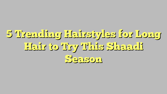 5 Trending Hairstyles for Long Hair to Try This Shaadi Season